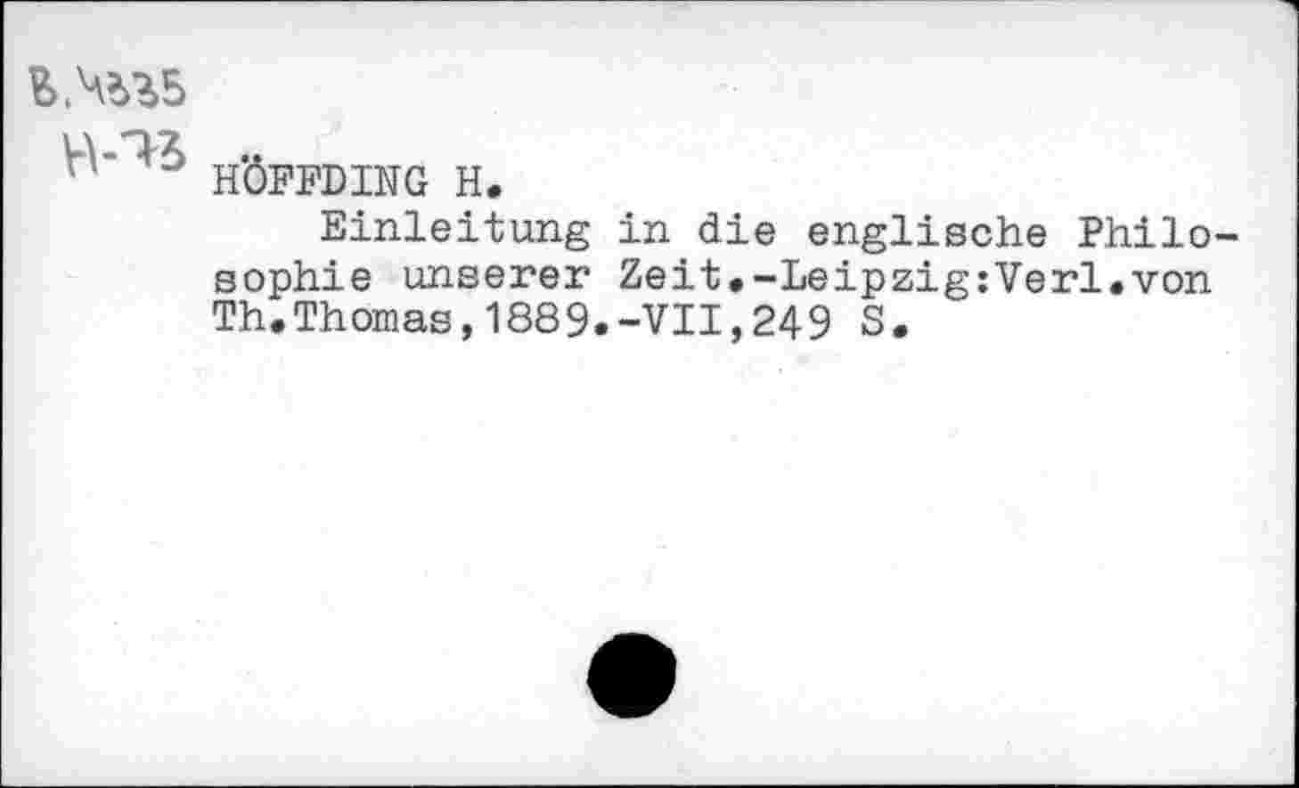 ﻿B.^5
'HÖFFDING H.
Einleitung in die englische Philosophie unserer Zeit.-Leipzig:Verl.von Th.Thomas,1889.-VII,249 S.